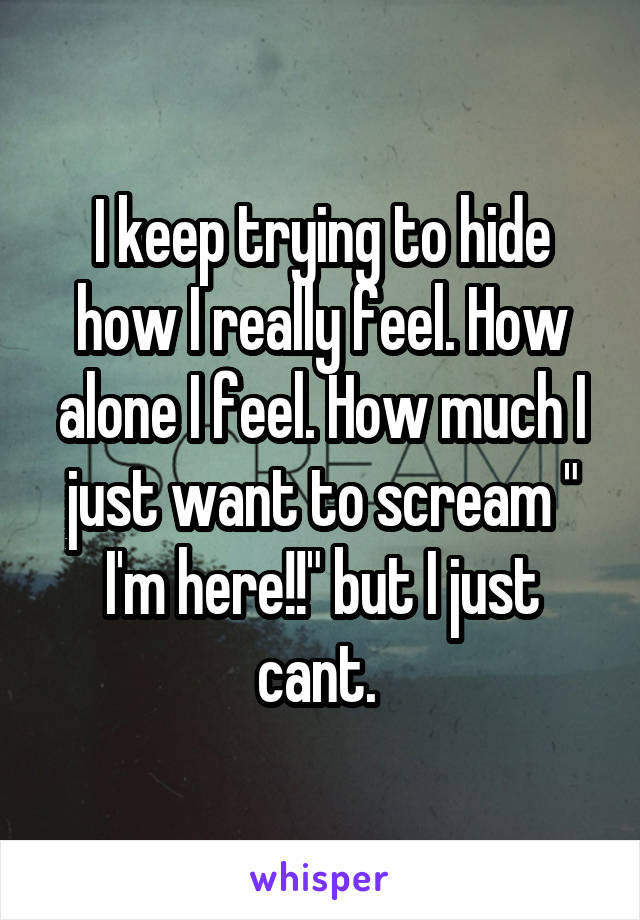 I keep trying to hide how I really feel. How alone I feel. How much I just want to scream " I'm here!!" but I just cant. 