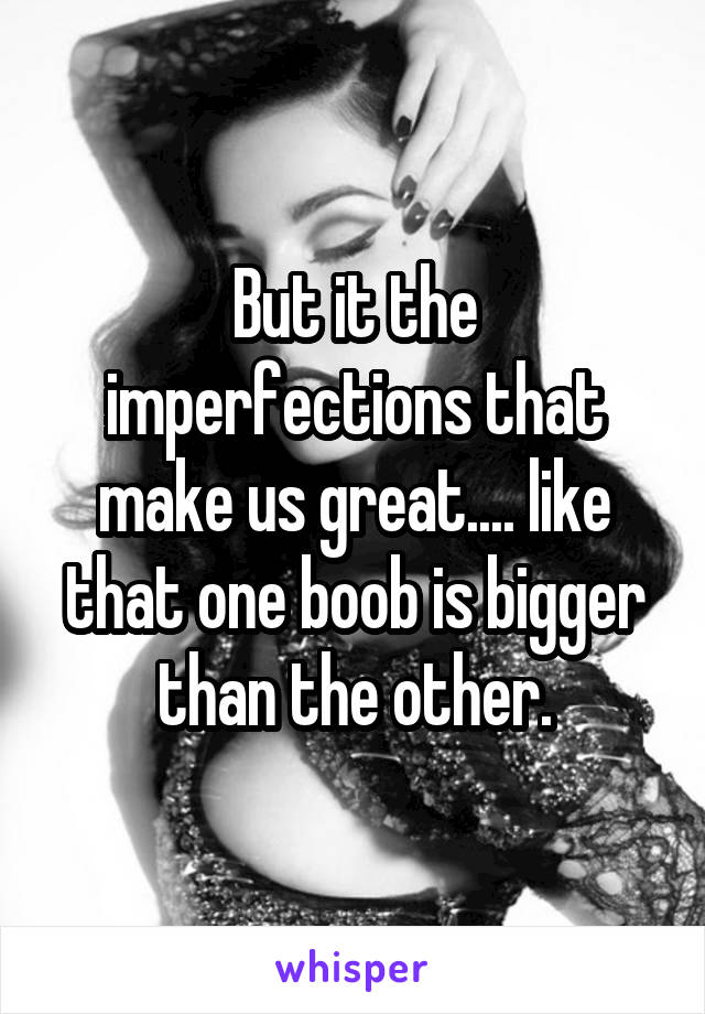 But it the imperfections that make us great.... like that one boob is bigger than the other.