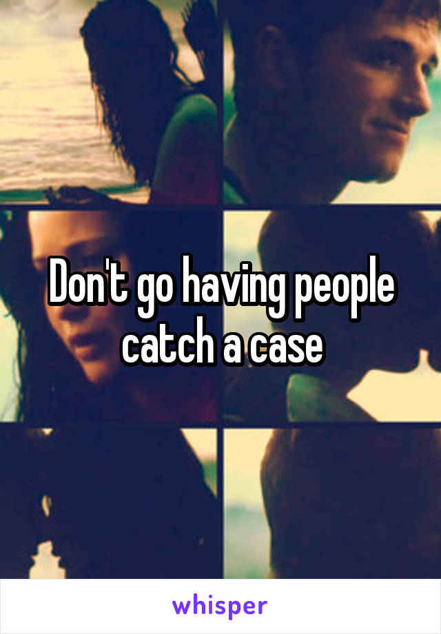 Don't go having people catch a case