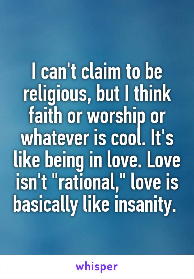 I can't claim to be religious, but I think faith or worship or whatever is cool. It's like being in love. Love isn't "rational," love is basically like insanity. 