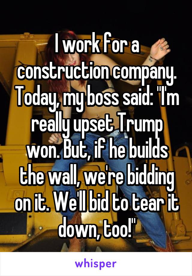 I work for a construction company. Today, my boss said: "I'm really upset Trump won. But, if he builds the wall, we're bidding on it. We'll bid to tear it down, too!"