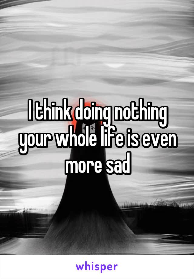  I think doing nothing your whole life is even more sad