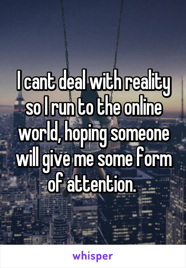I cant deal with reality so I run to the online world, hoping someone will give me some form of attention. 