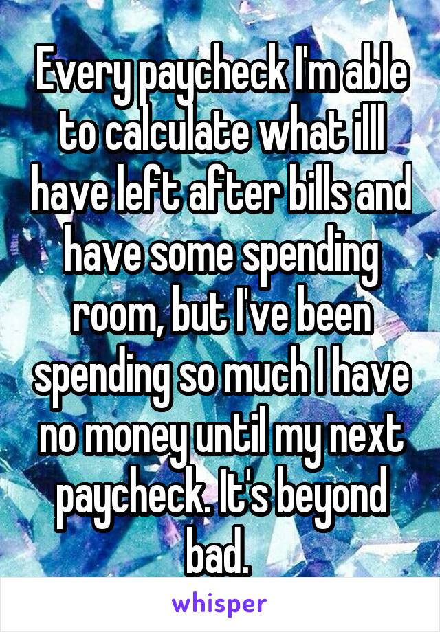 Every paycheck I'm able to calculate what illl have left after bills and have some spending room, but I've been spending so much I have no money until my next paycheck. It's beyond bad. 