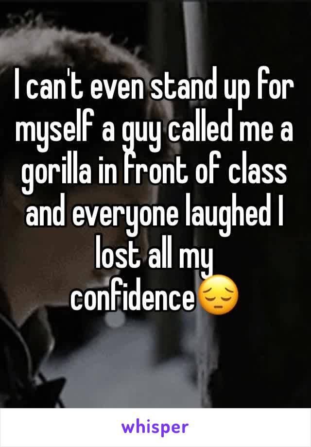 I can't even stand up for myself a guy called me a gorilla in front of class and everyone laughed I lost all my confidenceðŸ˜”