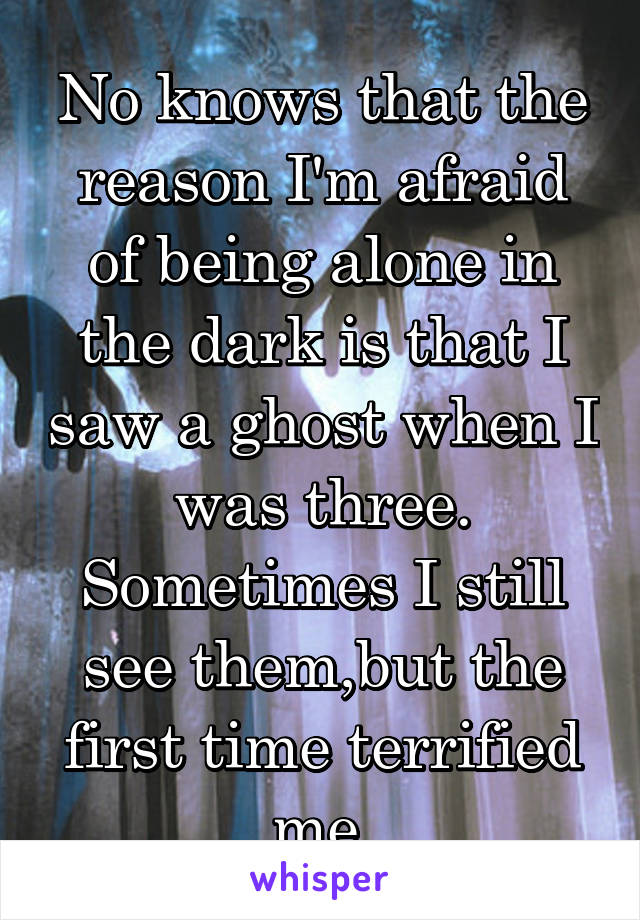 No knows that the reason I'm afraid of being alone in the dark is that I saw a ghost when I was three. Sometimes I still see them,but the first time terrified me.