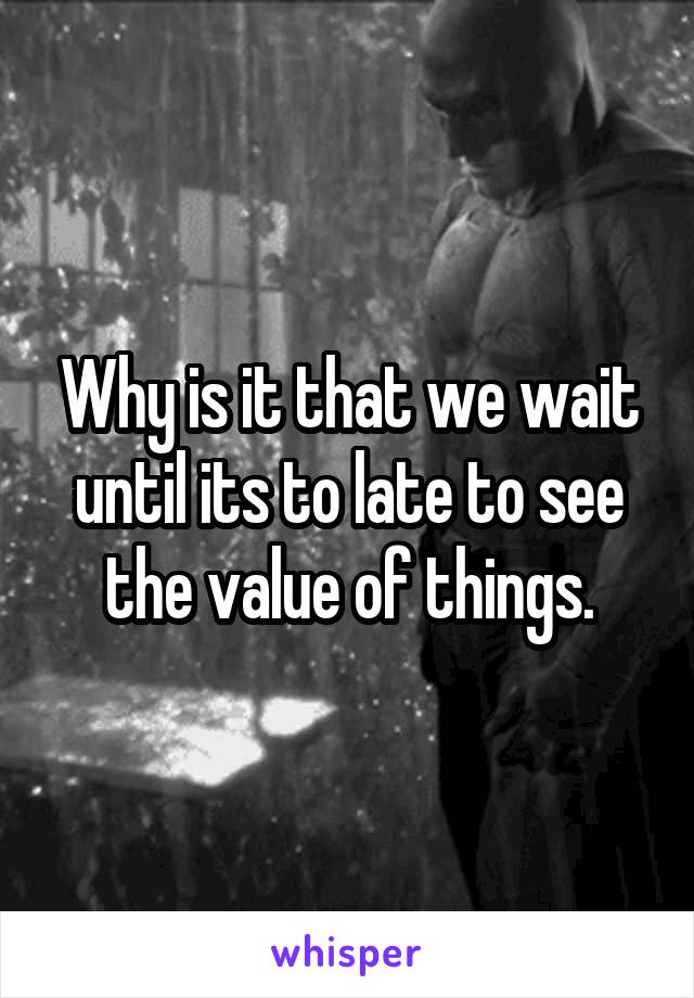 Why is it that we wait until its to late to see the value of things.