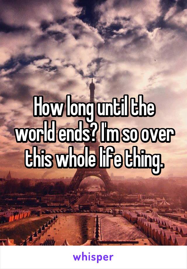 How long until the world ends? I'm so over this whole life thing.