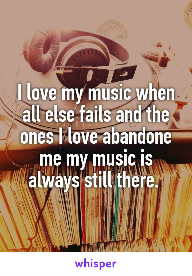 I love my music when all else fails and the ones I love abandone me my music is always still there. 