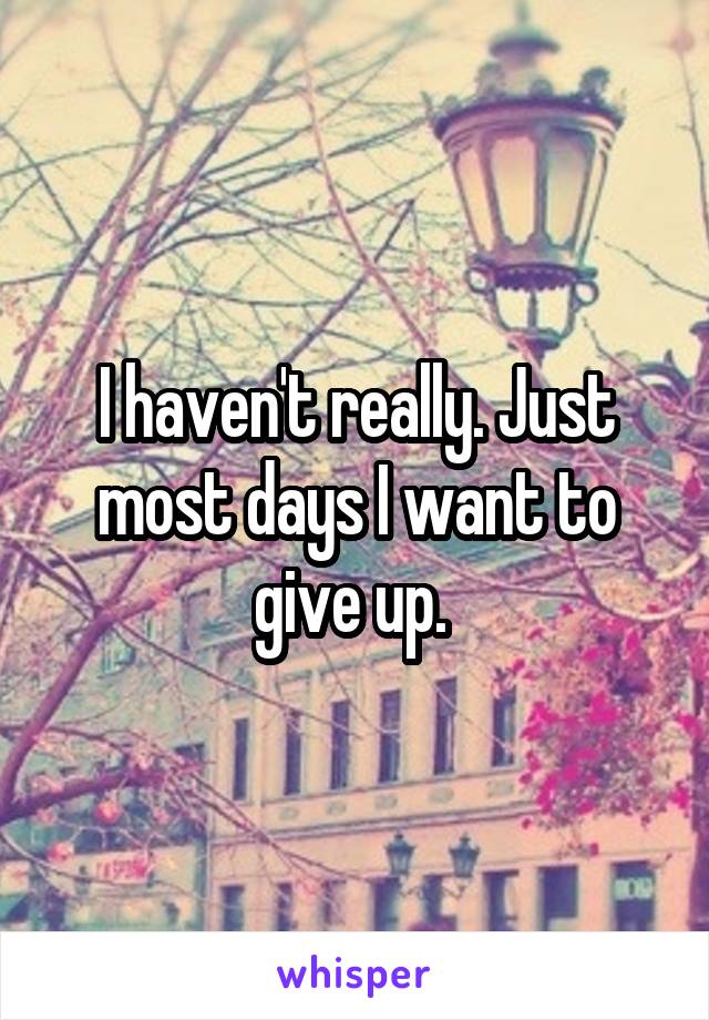 I haven't really. Just most days I want to give up. 