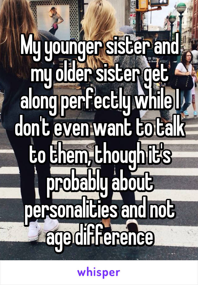 My younger sister and my older sister get along perfectly while I don't even want to talk to them, though it's probably about personalities and not age difference