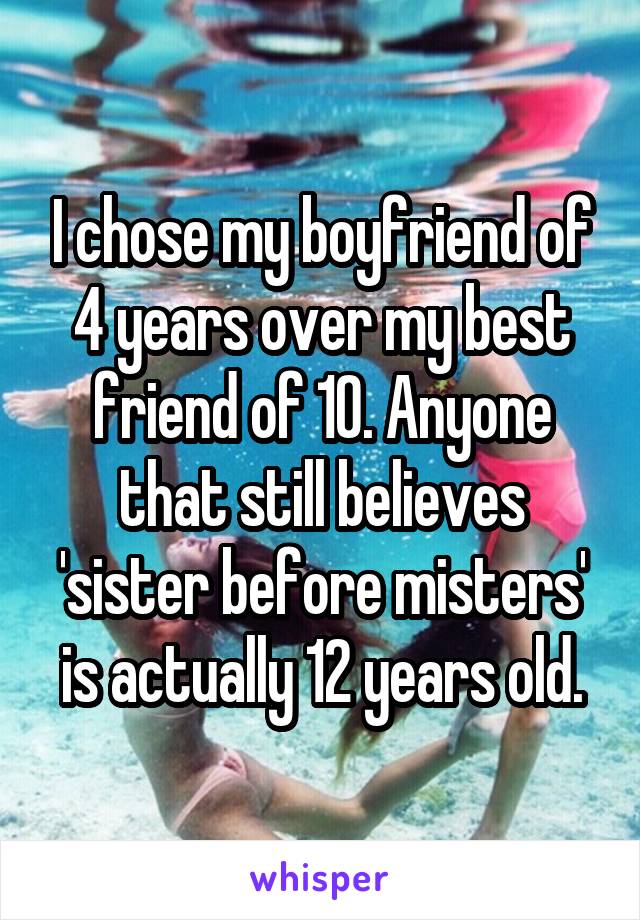 I chose my boyfriend of 4 years over my best friend of 10. Anyone that still believes 'sister before misters' is actually 12 years old.