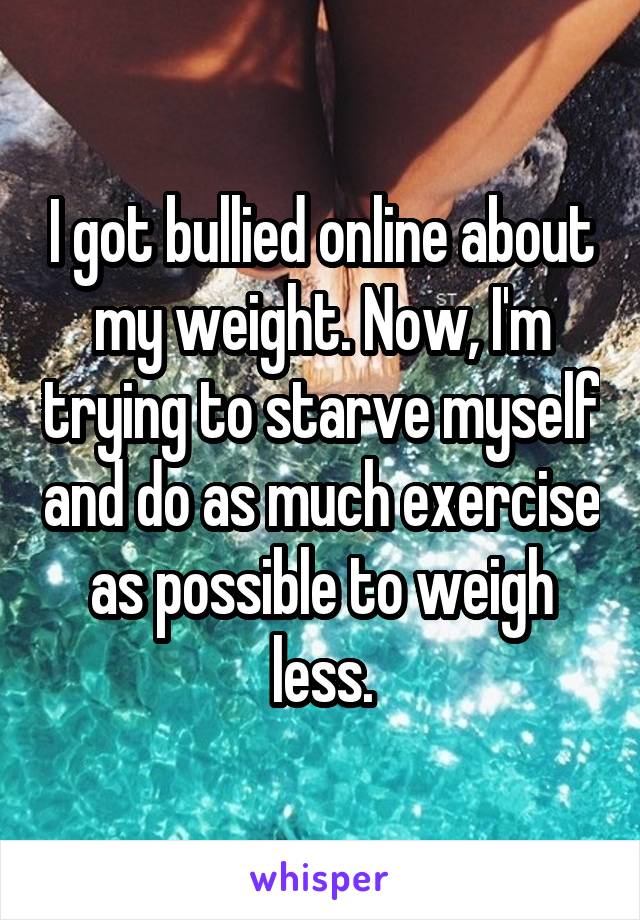 I got bullied online about my weight. Now, I'm trying to starve myself and do as much exercise as possible to weigh less.