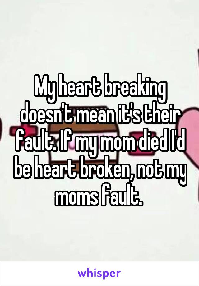 My heart breaking doesn't mean it's their fault. If my mom died I'd be heart broken, not my moms fault. 