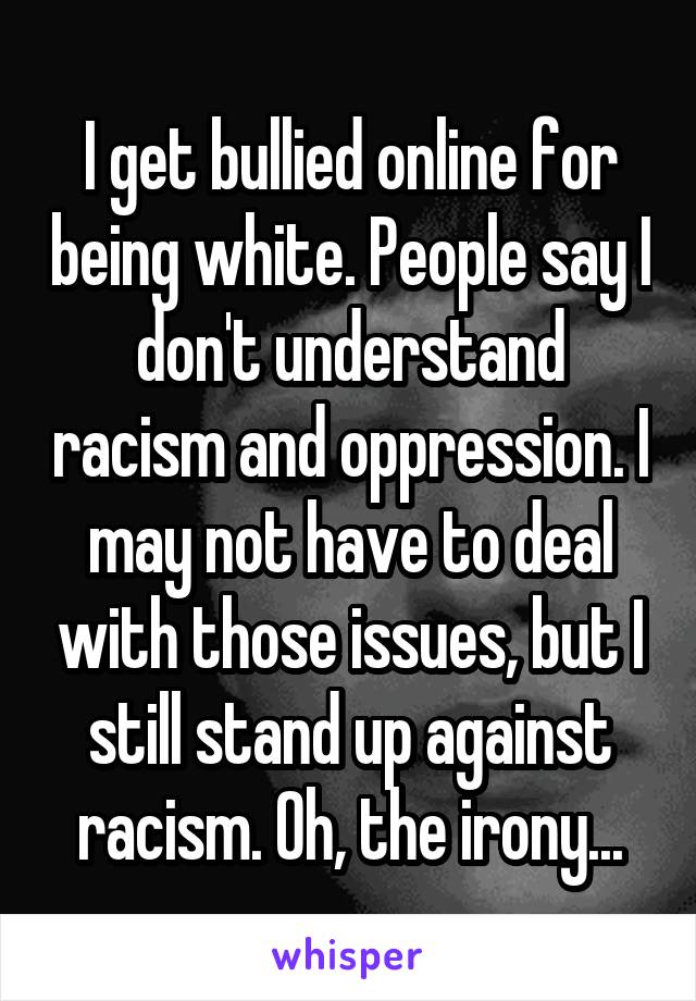 I get bullied online for being white. People say I don't understand racism and oppression. I may not have to deal with those issues, but I still stand up against racism. Oh, the irony...