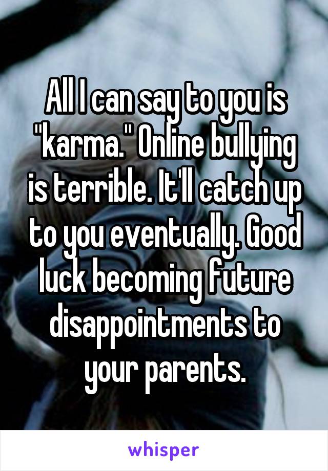 All I can say to you is "karma." Online bullying is terrible. It'll catch up to you eventually. Good luck becoming future disappointments to your parents.