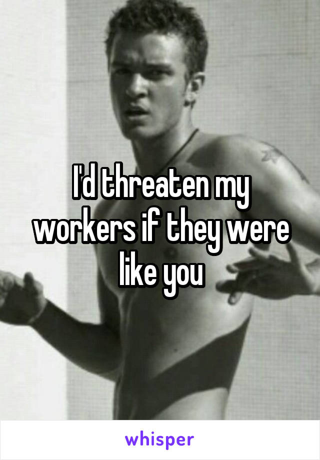 I'd threaten my workers if they were like you