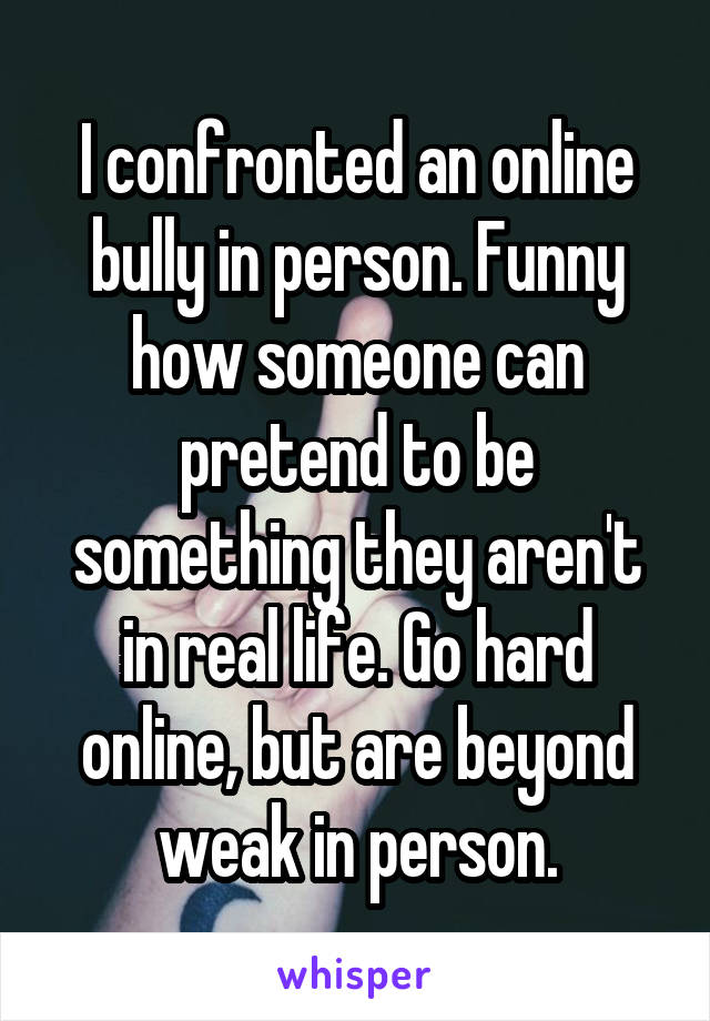 I confronted an online bully in person. Funny how someone can pretend to be something they aren't in real life. Go hard online, but are beyond weak in person.
