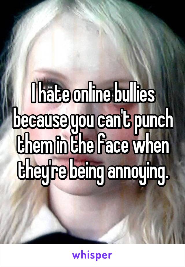 I hate online bullies because you can't punch them in the face when they're being annoying.