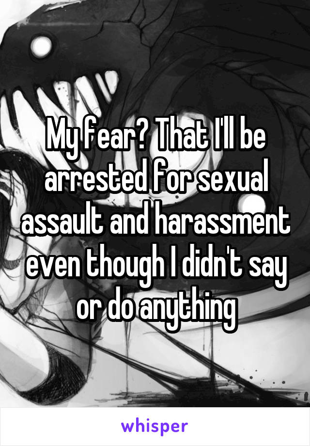 My fear? That I'll be arrested for sexual assault and harassment even though I didn't say or do anything