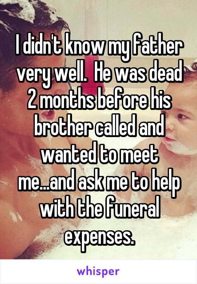 I didn't know my father very well.  He was dead 2 months before his brother called and wanted to meet me...and ask me to help with the funeral expenses.