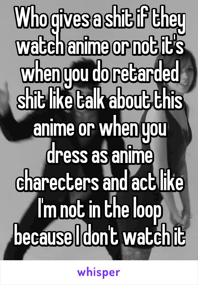 Who gives a shit if they watch anime or not it's when you do retarded shit like talk about this anime or when you dress as anime charecters and act like I'm not in the loop because I don't watch it 