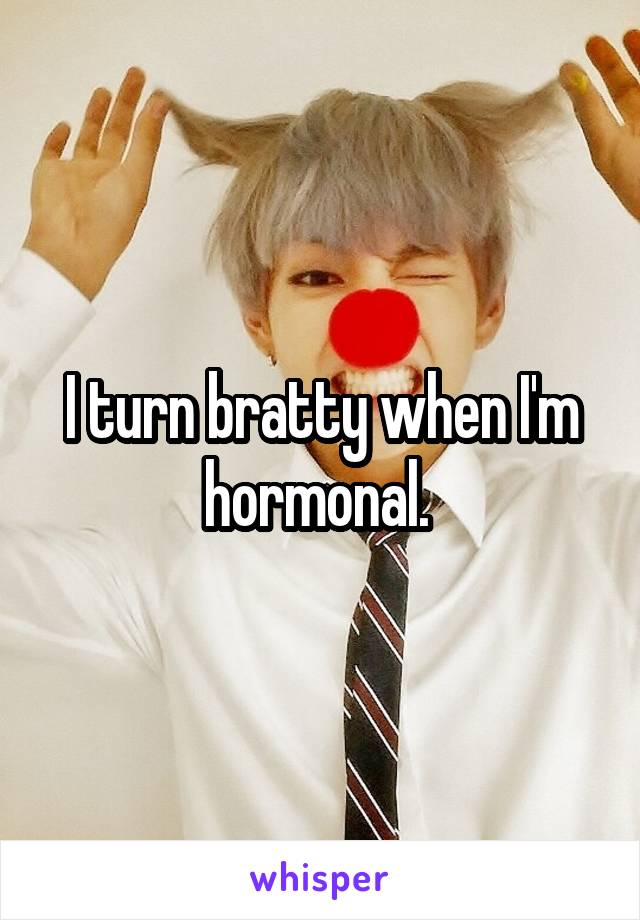 I turn bratty when I'm hormonal. 