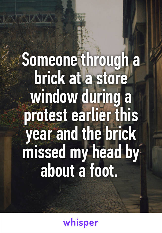 Someone through a brick at a store window during a protest earlier this year and the brick missed my head by about a foot. 