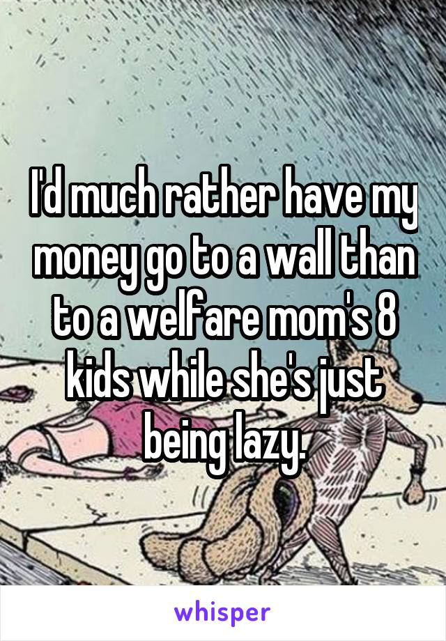 I'd much rather have my money go to a wall than to a welfare mom's 8 kids while she's just being lazy.