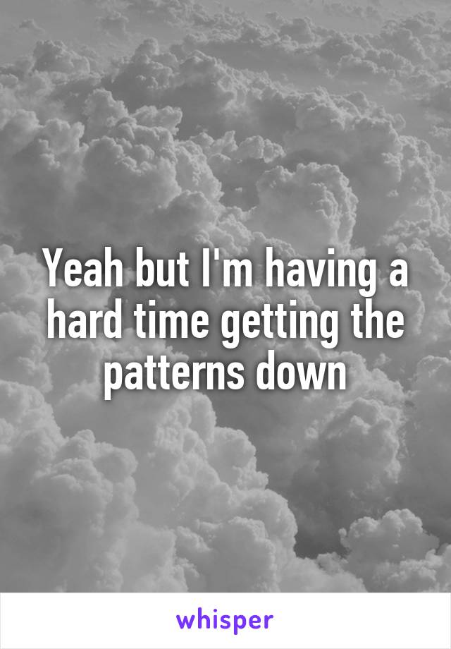 Yeah but I'm having a hard time getting the patterns down