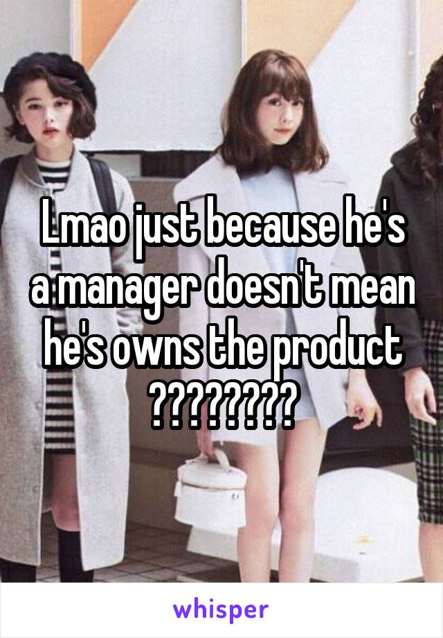 Lmao just because he's a manager doesn't mean he's owns the product ????????