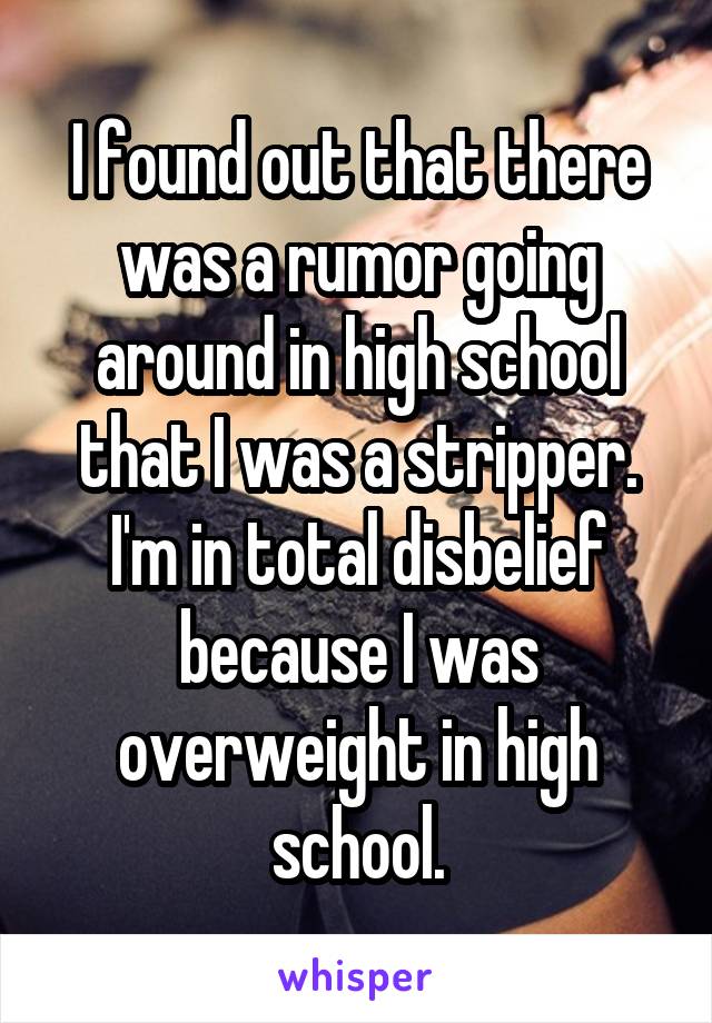 I found out that there was a rumor going around in high school that I was a stripper. I'm in total disbelief because I was overweight in high school.