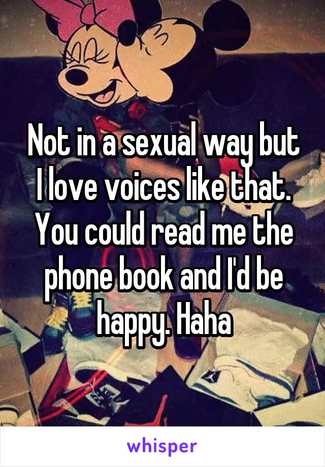 Not in a sexual way but I love voices like that. You could read me the phone book and I'd be happy. Haha