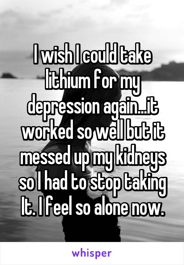 I wish I could take lithium for my depression again...it worked so well but it messed up my kidneys so I had to stop taking It. I feel so alone now.