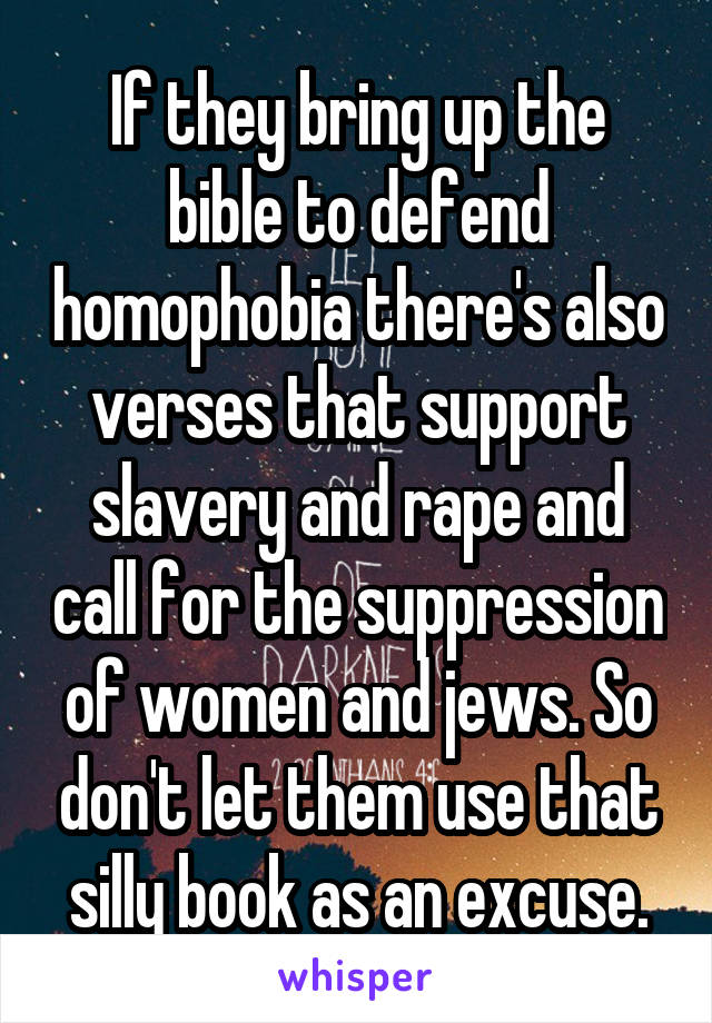 If they bring up the bible to defend homophobia there's also verses that support slavery and rape and call for the suppression of women and jews. So don't let them use that silly book as an excuse.