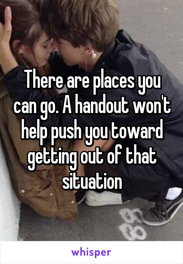 There are places you can go. A handout won't help push you toward getting out of that situation
