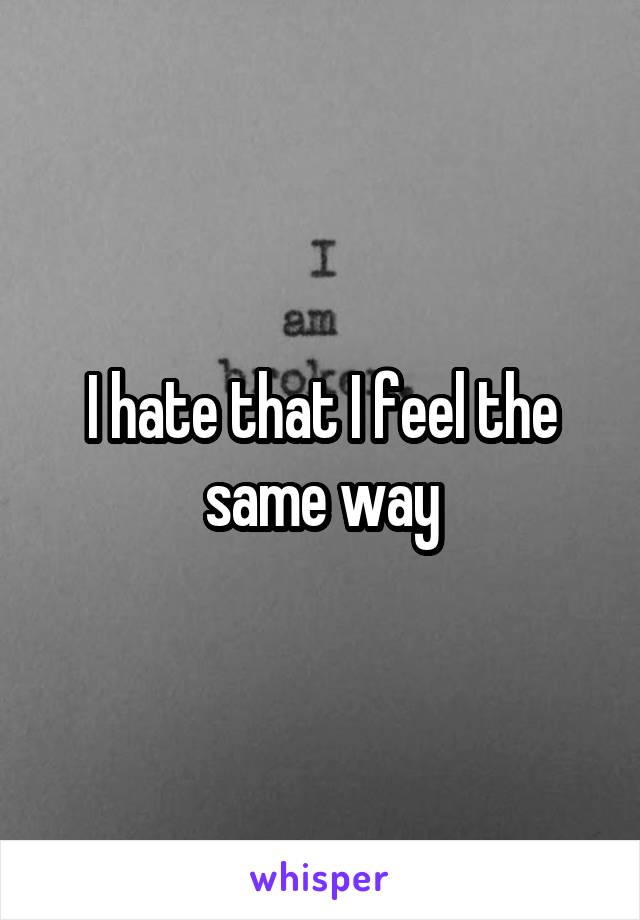 I hate that I feel the same way