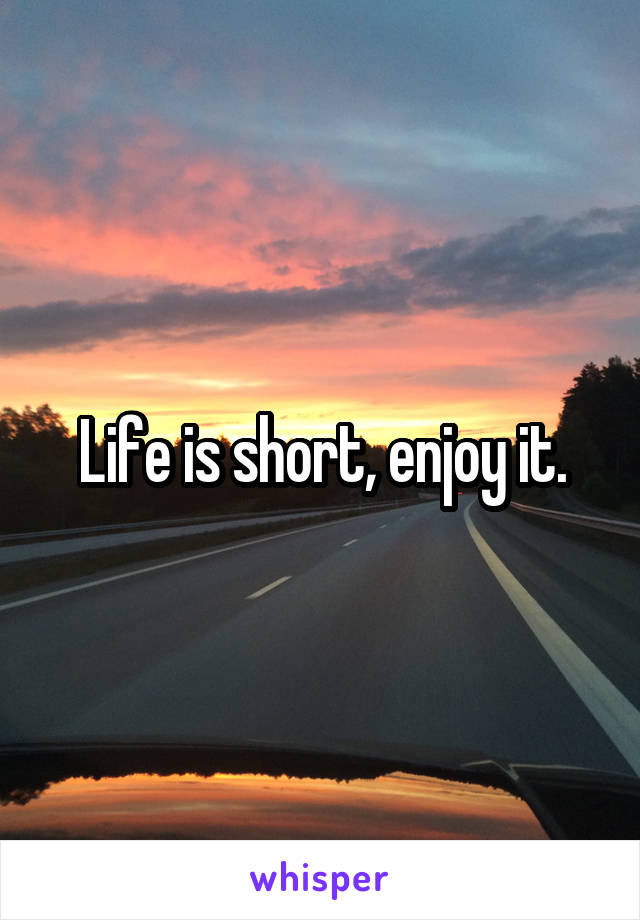 Life is short, enjoy it.