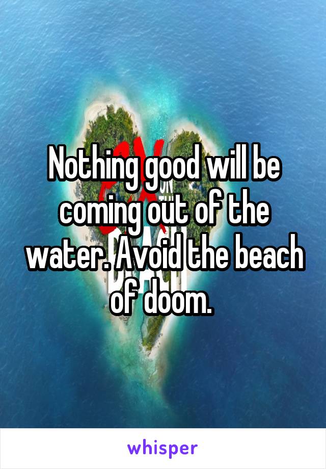 Nothing good will be coming out of the water. Avoid the beach of doom. 