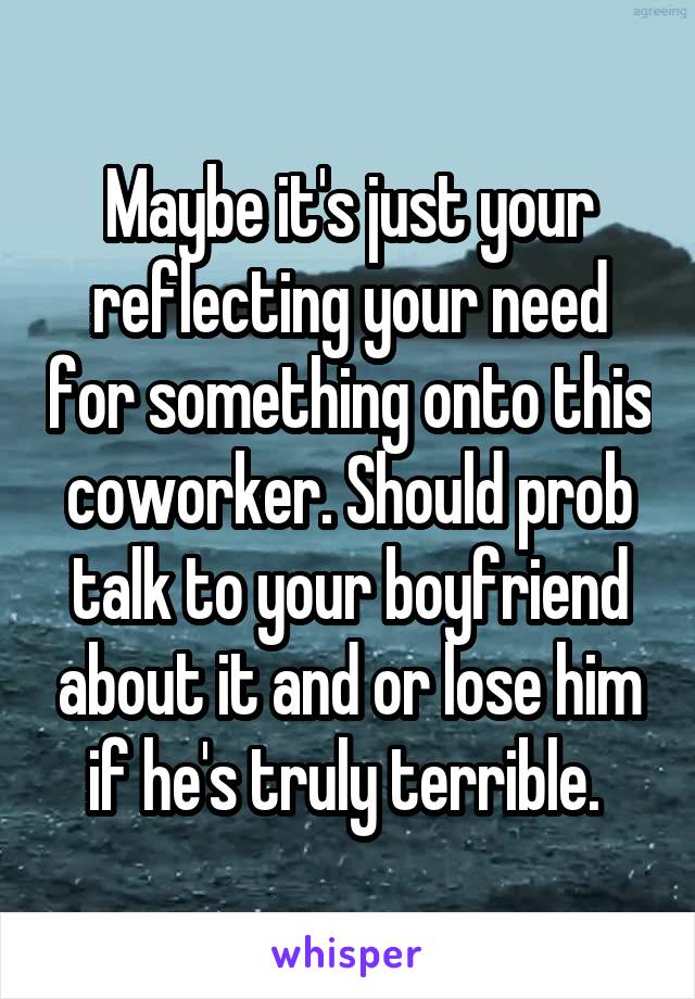 Maybe it's just your reflecting your need for something onto this coworker. Should prob talk to your boyfriend about it and or lose him if he's truly terrible. 