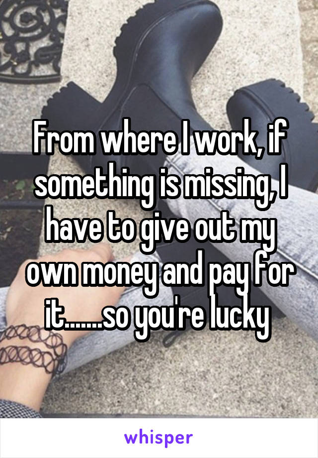 From where I work, if something is missing, I have to give out my own money and pay for it.......so you're lucky 