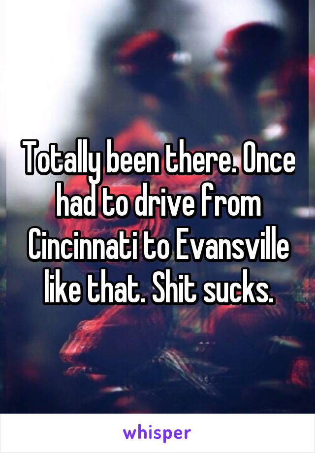 Totally been there. Once had to drive from Cincinnati to Evansville like that. Shit sucks.