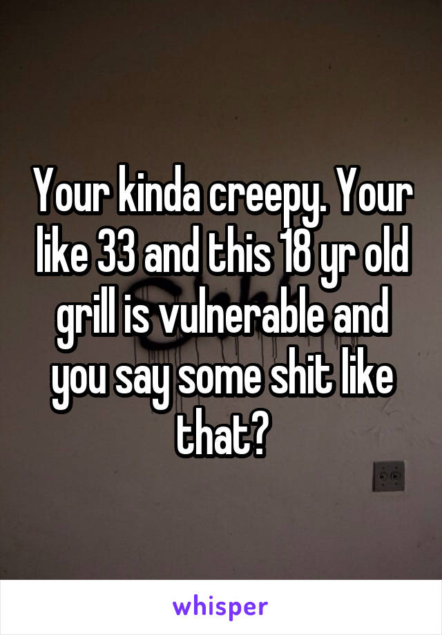 Your kinda creepy. Your like 33 and this 18 yr old grill is vulnerable and you say some shit like that?