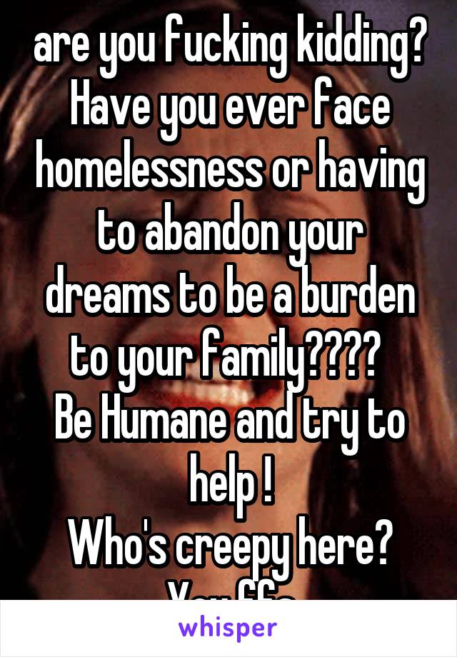 are you fucking kidding? Have you ever face homelessness or having to abandon your dreams to be a burden to your family???? 
Be Humane and try to help !
Who's creepy here? You ffs