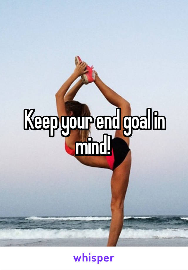 Keep your end goal in mind! 