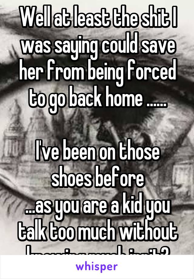 Well at least the shit I was saying could save her from being forced to go back home ......

I've been on those shoes before
...as you are a kid you talk too much without knowing much innit?