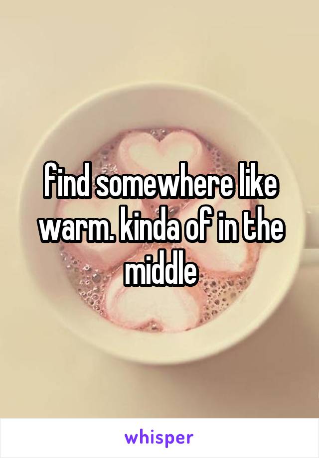 find somewhere like warm. kinda of in the middle