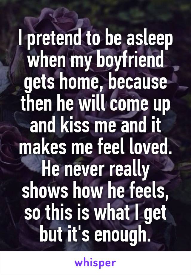 I pretend to be asleep when my boyfriend gets home, because then he will come up and kiss me and it makes me feel loved.
He never really shows how he feels, so this is what I get but it's enough.