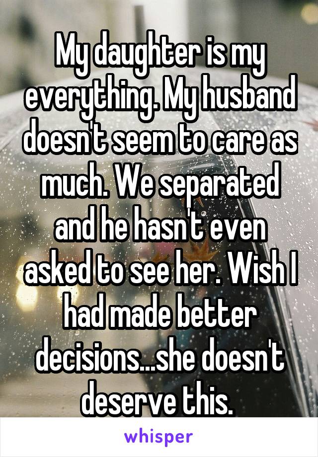 My daughter is my everything. My husband doesn't seem to care as much. We separated and he hasn't even asked to see her. Wish I had made better decisions...she doesn't deserve this. 