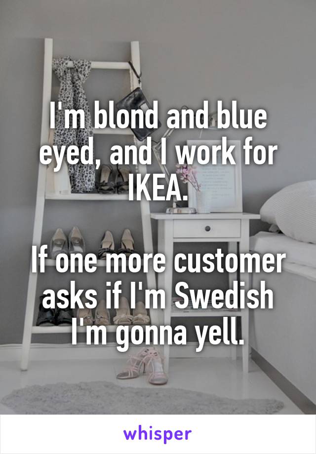 I'm blond and blue eyed, and I work for IKEA.

If one more customer asks if I'm Swedish I'm gonna yell.